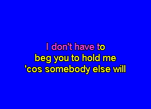 I don't have to

beg you to hold me
'cos somebody else will