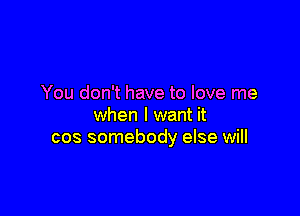 You don't have to love me

when I want it
cos somebody else will