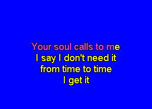 Your soul calls to me

I say I don't need it
from time to time
I get it