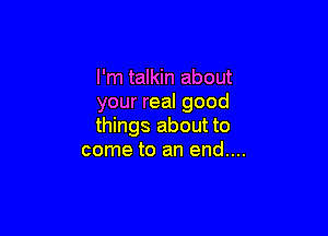 I'm talkin about
your real good

things about to
come to an end....