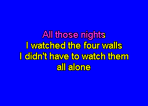 All those nights
I watched the four walls

I didn't have to watch them
all alone