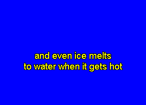 and even ice melts
to water when it gets hot