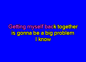 Getting myself back together

is gonna be a big problem
I know