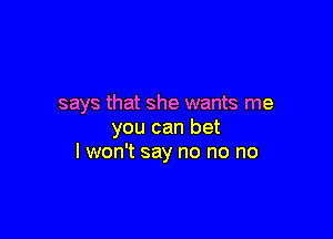 says that she wants me

you can bet
I won't say no no no