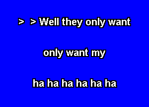 ) Well they only want

only want my

ha ha ha ha ha ha