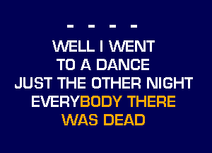 WELL I WENT
TO A DANCE
JUST THE OTHER NIGHT
EVERYBODY THERE
WAS DEAD