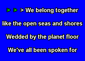 e e e We belong together

like the open seas and shores
Wedded by the planet floor

We've all been spoken for