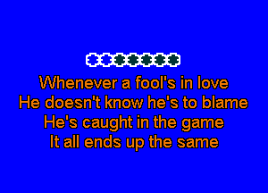 W

Whenever a fool's in love
He doesn't know he's to blame
He's caught in the game
It all ends up the same

g