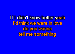 If I didn't know better yeah
I'd think we were in love

do you wanna
tell me something