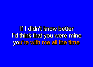 If I didn't know better

I'd think that you were mine
you're with me all the time