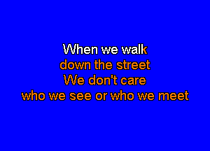 When we walk
down the street

We don't care
who we see or who we meet