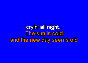 cryin' all night.

The sun is cold
and the new day seems old