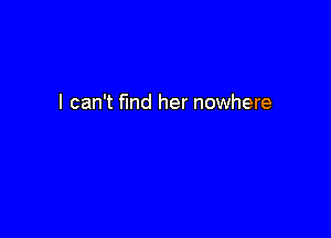I can't find her nowhere