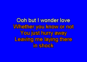 Ooh but I wonder love
Whether you know or not

You just hurry away
Leaving me laying there
in shock