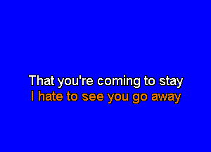 That you're coming to stay
I hate to see you go away