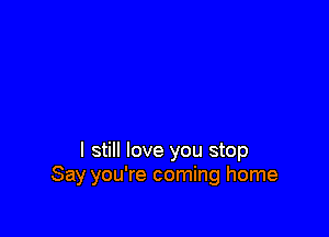 I still love you stop
Say you're coming home
