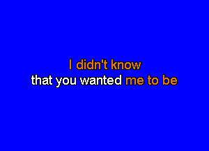 I didn't know

that you wanted me to be