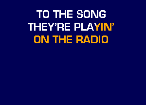 TO THE SONG
THEY'RE PLAYIN'
ON THE RADIO