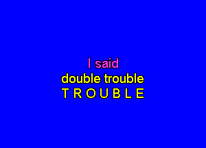 I said

double trouble
T R O U B L E