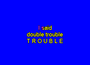 I said

double trouble
T R O U B L E