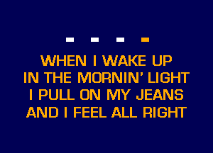 WHEN I WAKE UP
IN THE MORNIN' LIGHT
I PULL ON MY JEANS

AND I FEEL ALL RIGHT