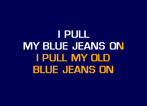 I PULL
MY BLUE JEANS ON

I PULL MY OLD
BLUE JEANS UN
