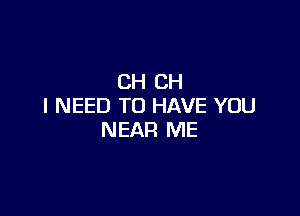 CH CH
I NEED TO HAVE YOU

NEAR ME