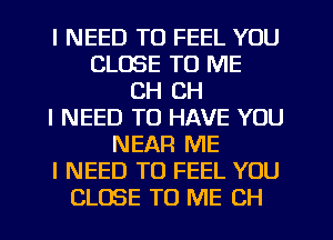 I NEED TO FEEL YOU
CLOSE TO ME
CH CH
I NEED TO HAVE YOU
NEAR ME
I NEED TO FEEL YOU
CLOSE TO ME CH