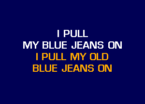 I PULL
MY BLUE JEANS ON

I PULL MY OLD
BLUE JEANS UN