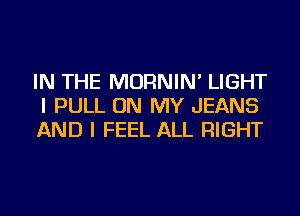 IN THE MORNIN' LIGHT
I PULL ON MY JEANS
AND I FEEL ALL RIGHT