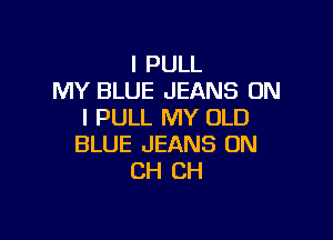 I PULL
MY BLUE JEANS ON
I PULL MY OLD

BLUE JEANS UN
CH CH