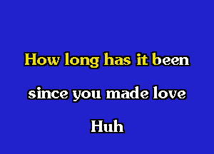 How long has it been

since you made love

Huh