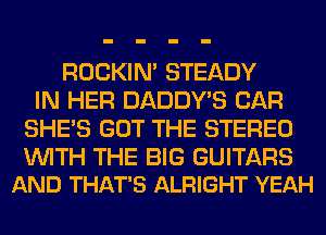 ROCKIN' STEADY
IN HER DADDY'S CAR
SHE'S GOT THE STEREO

WITH THE BIG GUITARS
AND THAT'S ALRIGHT YEAH