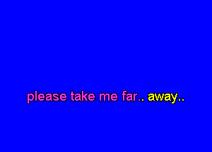 please take me far.. away..