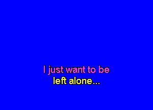 I just want to be
left alone...