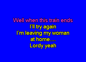 Well when this train ends
I'll try again

Pm leaving my woman
at home....
Lordy yeah