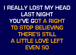 I REALLY LOST MY HEAD
LAST NIGHT
YOU'VE GOT A RIGHT
TO STOP BELIEVING
THERE'S STILL
A LITTLE LOVE LEFT
EVEN SO