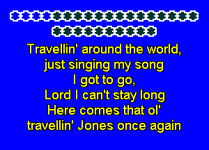W
W

Travellin' around the world,
just singing my song
I got to go,
Lord I can't stay long
Here comes that ol'
travellin' Jones once again