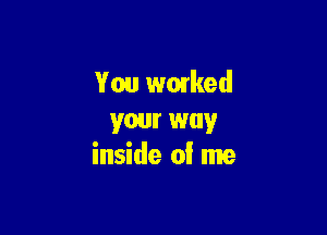 You worked

your way
inside of me