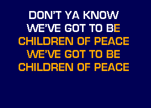 DON'T YA KNOW
WE'VE GOT TO BE
CHILDREN OF PEACE
WE'VE GOT TO BE
CHILDREN OF PEACE