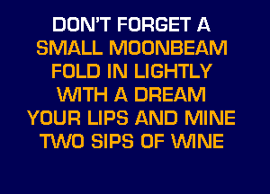 DON'T FORGET A
SMALL MOONBEAM
FOLD IN LIGHTLY
WITH A DREAM
YOUR LIPS AND MINE
TWO SIPS 0F WINE