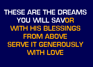 THESE ARE THE DREAMS
YOU WILL SAVOR
WITH HIS BLESSINGS
FROM ABOVE
SERVE IT GENEROUSLY
WITH LOVE
