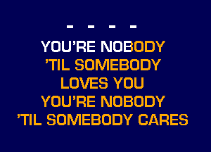 YOU'RE NOBODY
'TIL SOMEBODY
LOVES YOU
YOU'RE NOBODY
'TIL SOMEBODY CARES