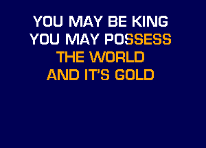 YOU MAY BE KING
YOU MAY POSSESS
THE WORLD

AND IT'S GOLD