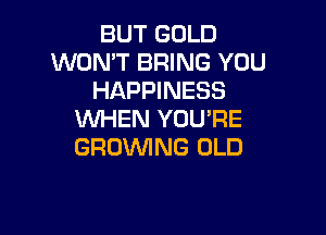 BUT GOLD
WON'T BRING YOU
HAPPINESS

VUHEN YOU'RE
GROWING OLD