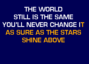 THE WORLD
STILL IS THE SAME
YOU'LL NEVER CHANGE IT
AS SURE AS THE STARS
SHINE ABOVE