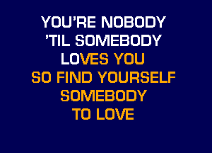 YOU'RE NOBODY
'TIL SOMEBODY
LOVES YOU
SO FIND YOURSELF
SOMEBODY
TO LOVE