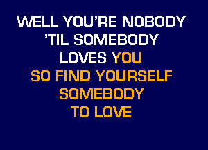 WELL YOU'RE NOBODY
'TIL SOMEBODY
LOVES YOU
SO FIND YOURSELF
SOMEBODY
TO LOVE