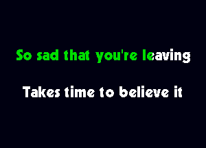 So sad that you're leaving

Takes time to believe it
