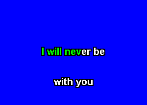 I will never be

with you